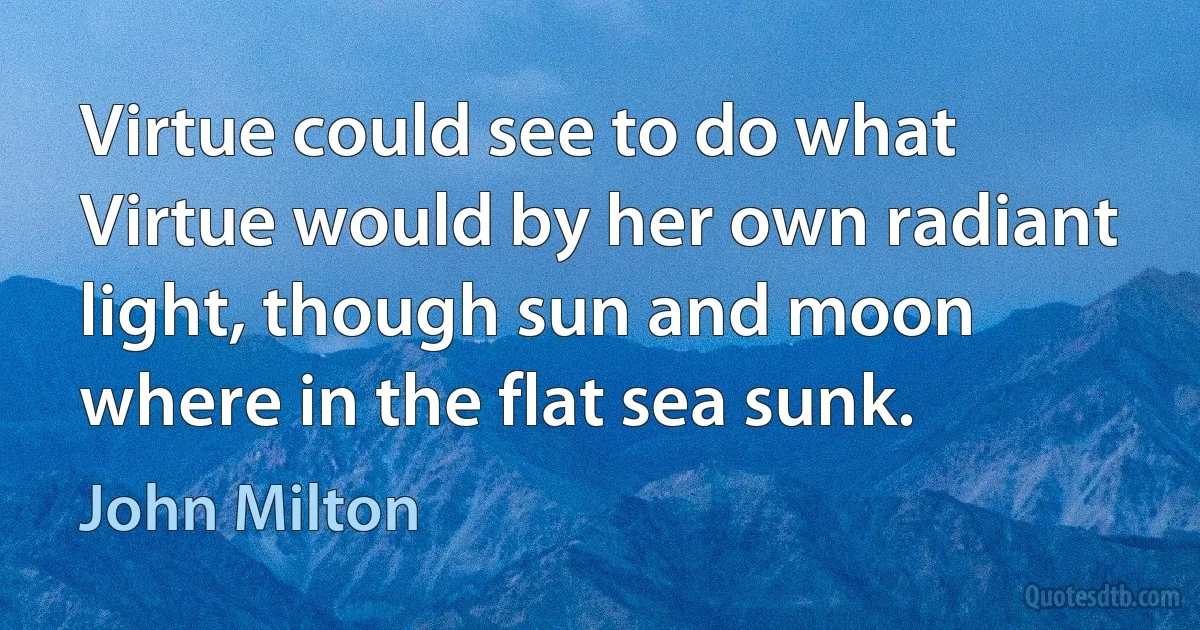 Virtue could see to do what Virtue would by her own radiant light, though sun and moon where in the flat sea sunk. (John Milton)