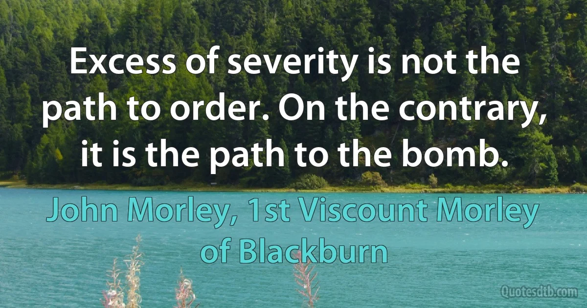 Excess of severity is not the path to order. On the contrary, it is the path to the bomb. (John Morley, 1st Viscount Morley of Blackburn)