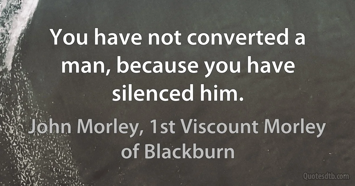 You have not converted a man, because you have silenced him. (John Morley, 1st Viscount Morley of Blackburn)