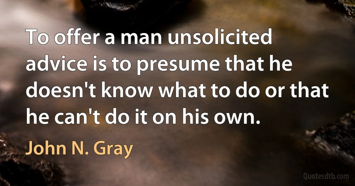 To offer a man unsolicited advice is to presume that he doesn't know what to do or that he can't do it on his own. (John N. Gray)