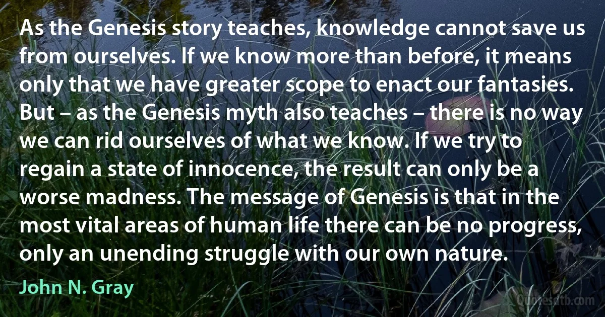 As the Genesis story teaches, knowledge cannot save us from ourselves. If we know more than before, it means only that we have greater scope to enact our fantasies. But – as the Genesis myth also teaches – there is no way we can rid ourselves of what we know. If we try to regain a state of innocence, the result can only be a worse madness. The message of Genesis is that in the most vital areas of human life there can be no progress, only an unending struggle with our own nature. (John N. Gray)