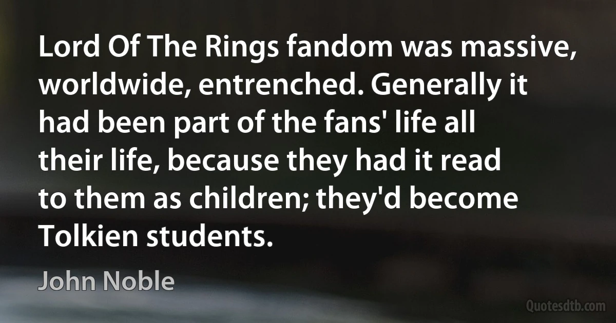 Lord Of The Rings fandom was massive, worldwide, entrenched. Generally it had been part of the fans' life all their life, because they had it read to them as children; they'd become Tolkien students. (John Noble)