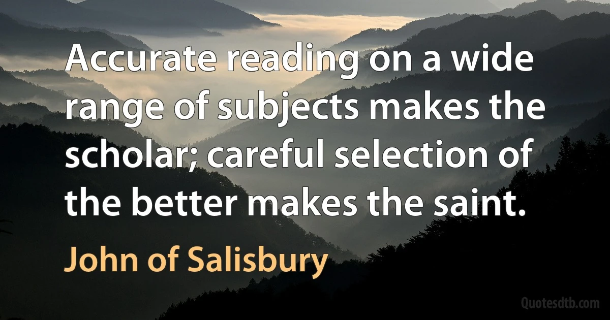 Accurate reading on a wide range of subjects makes the scholar; careful selection of the better makes the saint. (John of Salisbury)