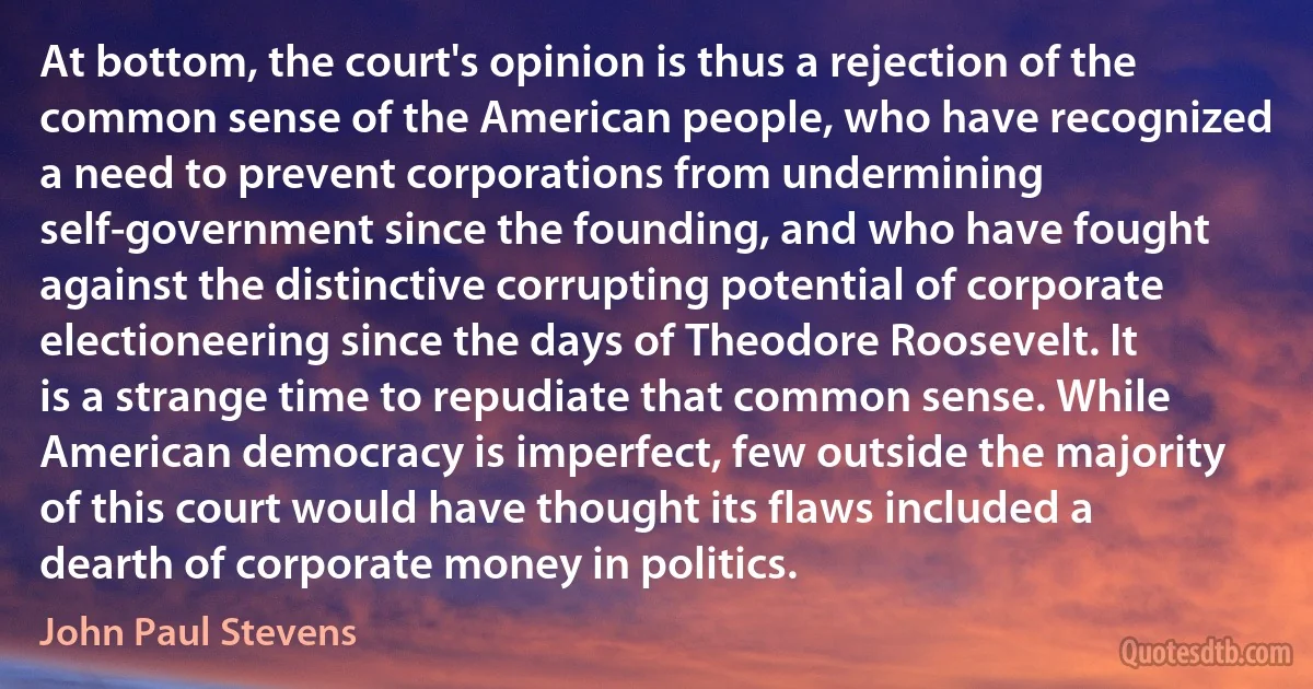 At bottom, the court's opinion is thus a rejection of the common sense of the American people, who have recognized a need to prevent corporations from undermining self-government since the founding, and who have fought against the distinctive corrupting potential of corporate electioneering since the days of Theodore Roosevelt. It is a strange time to repudiate that common sense. While American democracy is imperfect, few outside the majority of this court would have thought its flaws included a dearth of corporate money in politics. (John Paul Stevens)