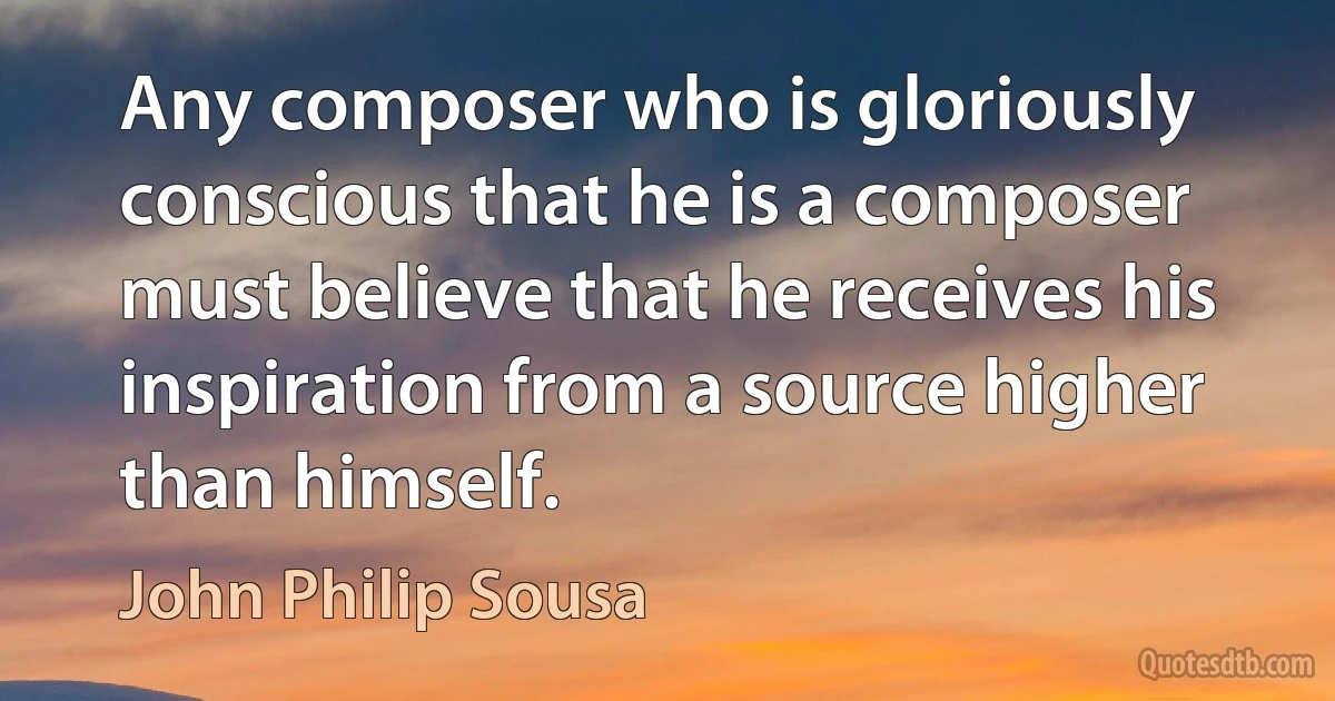 Any composer who is gloriously conscious that he is a composer must believe that he receives his inspiration from a source higher than himself. (John Philip Sousa)