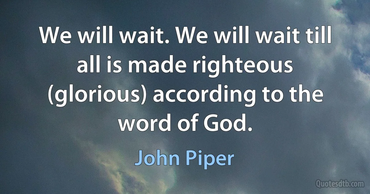 We will wait. We will wait till all is made righteous (glorious) according to the word of God. (John Piper)