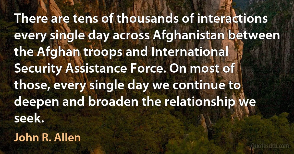 There are tens of thousands of interactions every single day across Afghanistan between the Afghan troops and International Security Assistance Force. On most of those, every single day we continue to deepen and broaden the relationship we seek. (John R. Allen)