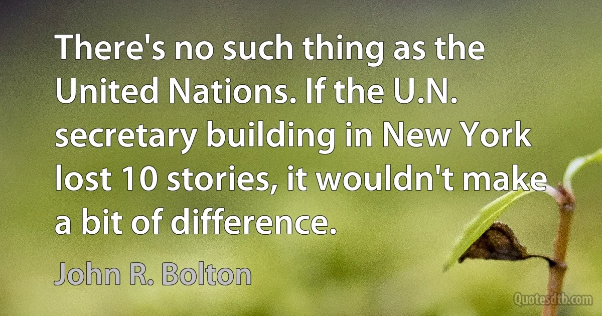 There's no such thing as the United Nations. If the U.N. secretary building in New York lost 10 stories, it wouldn't make a bit of difference. (John R. Bolton)