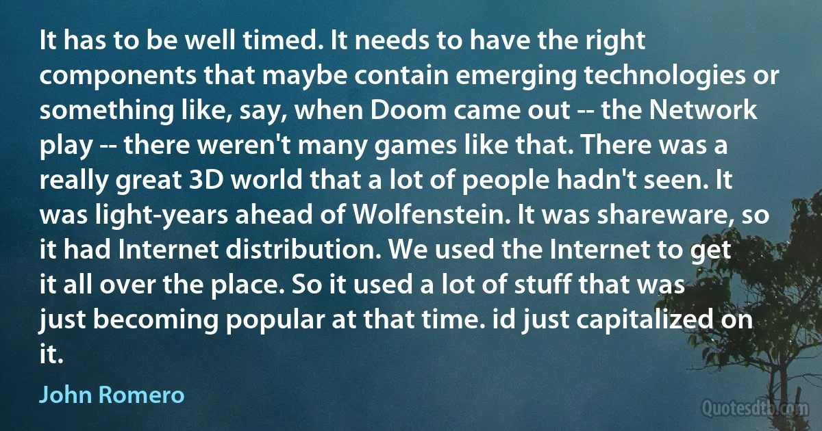 It has to be well timed. It needs to have the right components that maybe contain emerging technologies or something like, say, when Doom came out -- the Network play -- there weren't many games like that. There was a really great 3D world that a lot of people hadn't seen. It was light-years ahead of Wolfenstein. It was shareware, so it had Internet distribution. We used the Internet to get it all over the place. So it used a lot of stuff that was just becoming popular at that time. id just capitalized on it. (John Romero)