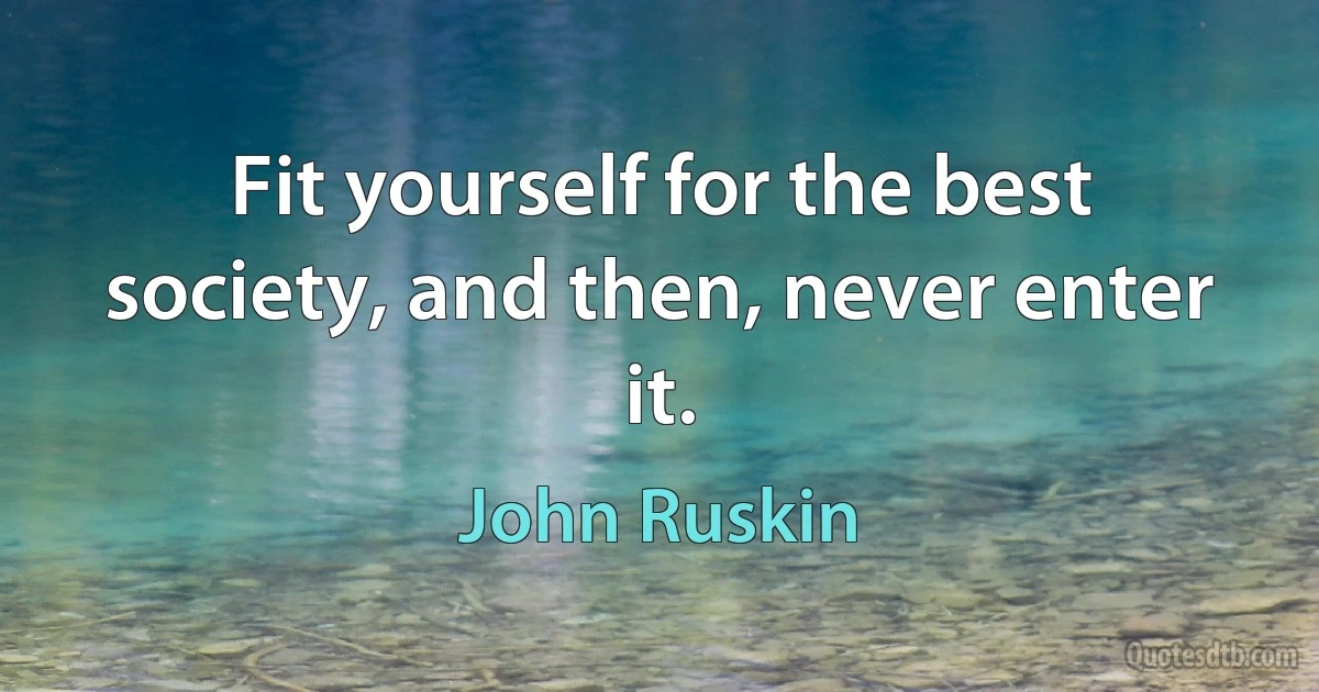 Fit yourself for the best society, and then, never enter it. (John Ruskin)