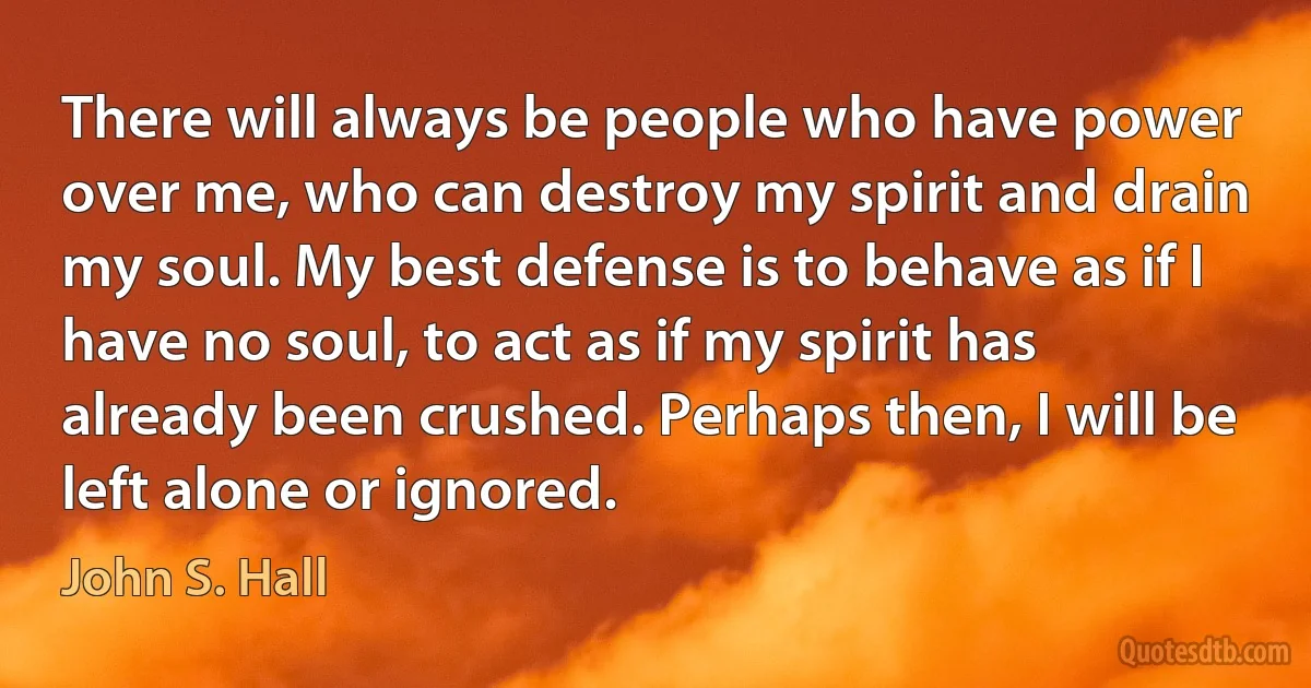 There will always be people who have power over me, who can destroy my spirit and drain my soul. My best defense is to behave as if I have no soul, to act as if my spirit has already been crushed. Perhaps then, I will be left alone or ignored. (John S. Hall)