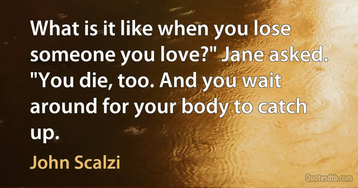 What is it like when you lose someone you love?" Jane asked.
"You die, too. And you wait around for your body to catch up. (John Scalzi)