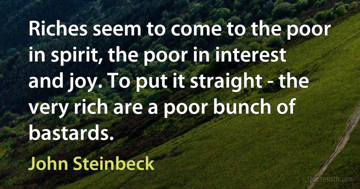 Riches seem to come to the poor in spirit, the poor in interest and joy. To put it straight - the very rich are a poor bunch of bastards. (John Steinbeck)