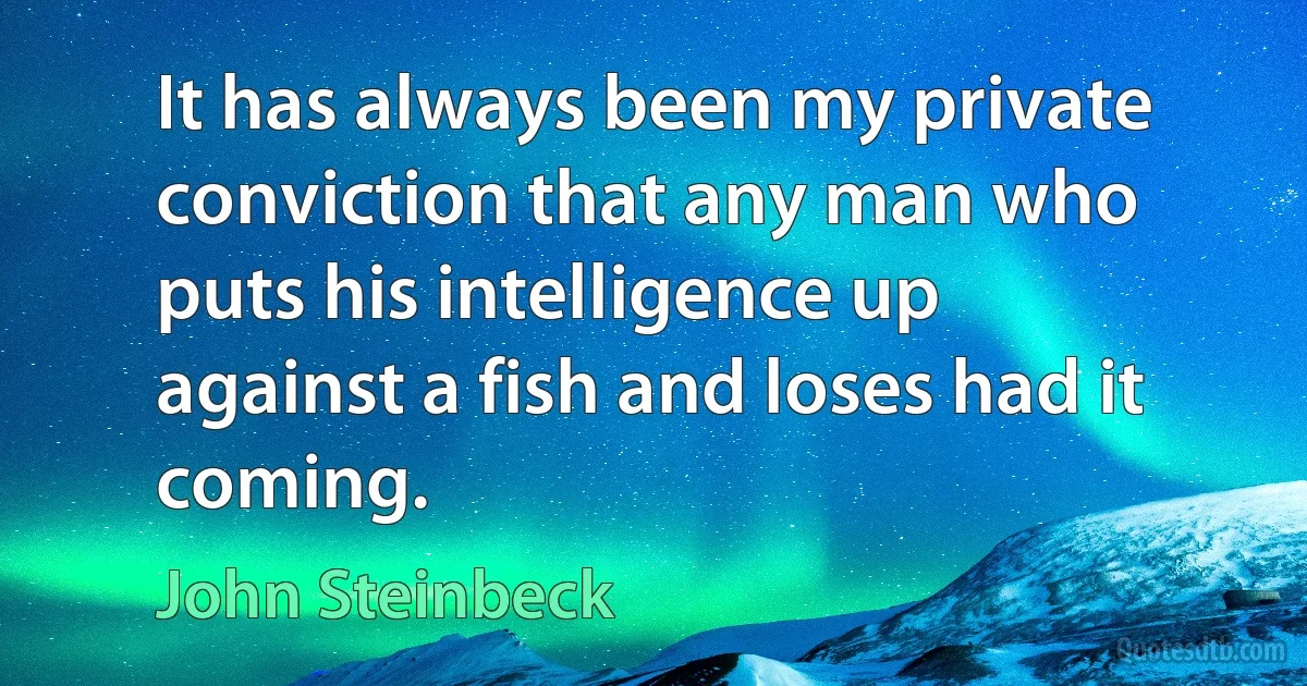 It has always been my private conviction that any man who puts his intelligence up against a fish and loses had it coming. (John Steinbeck)