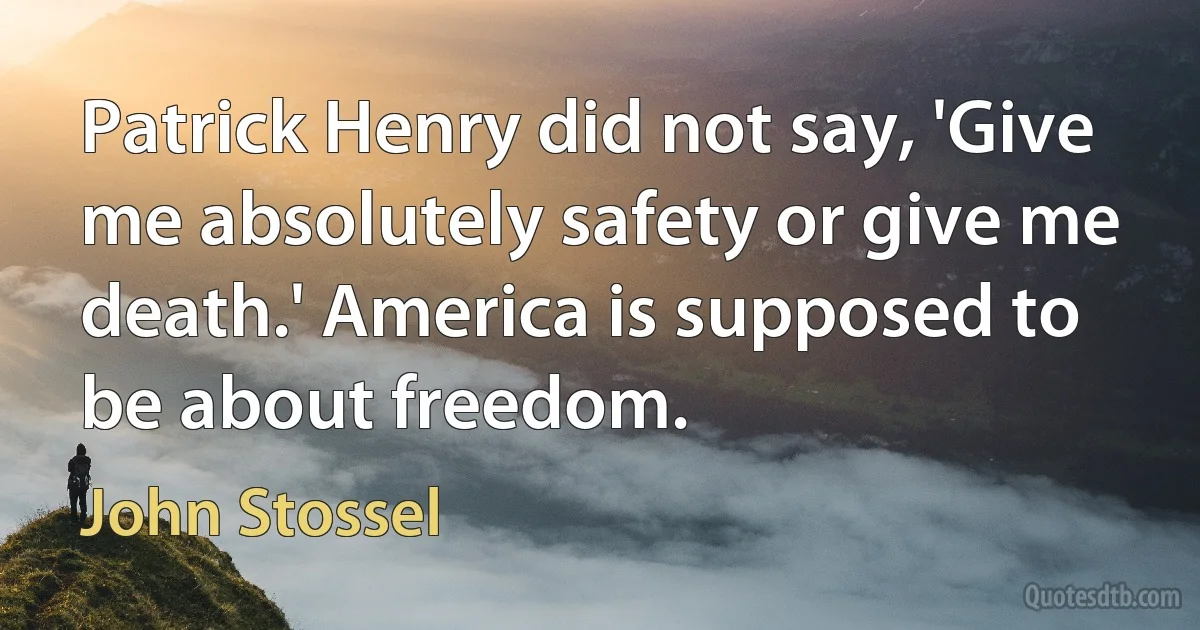 Patrick Henry did not say, 'Give me absolutely safety or give me death.' America is supposed to be about freedom. (John Stossel)