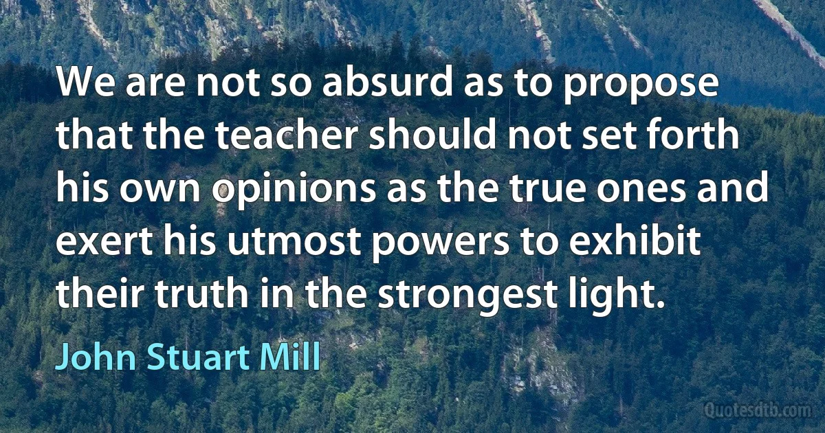 We are not so absurd as to propose that the teacher should not set forth his own opinions as the true ones and exert his utmost powers to exhibit their truth in the strongest light. (John Stuart Mill)