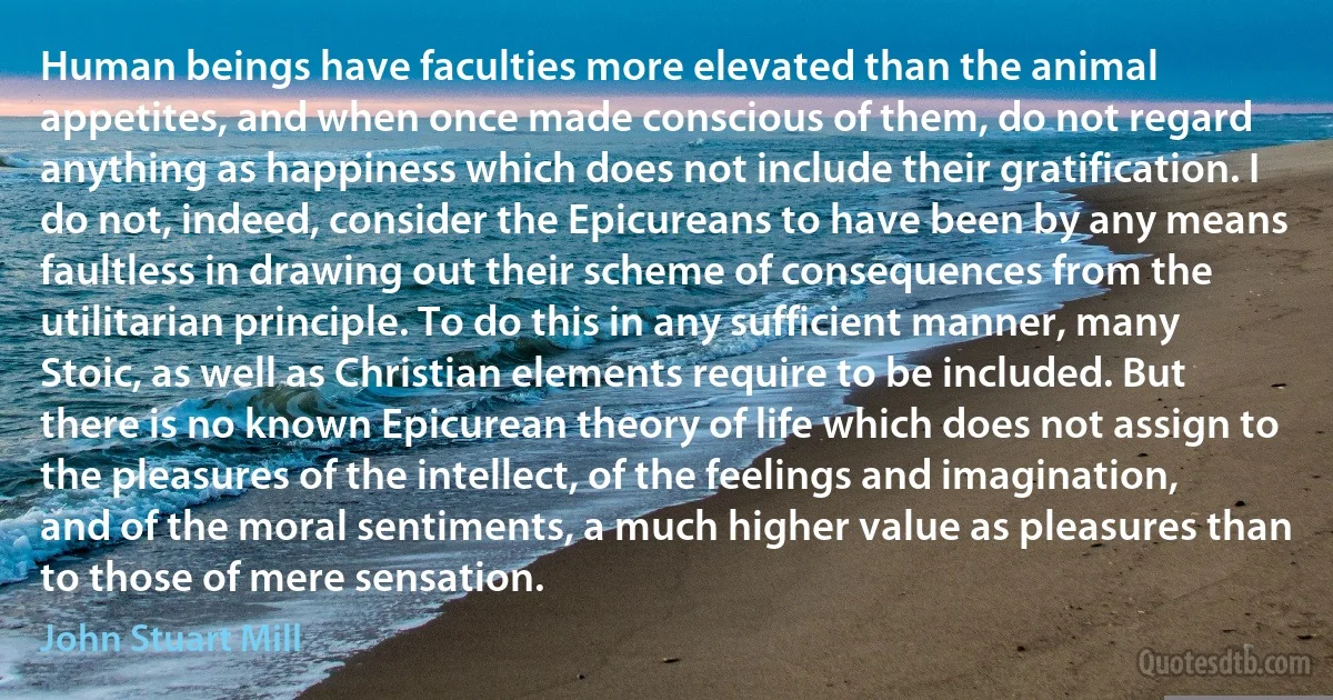 Human beings have faculties more elevated than the animal appetites, and when once made conscious of them, do not regard anything as happiness which does not include their gratification. I do not, indeed, consider the Epicureans to have been by any means faultless in drawing out their scheme of consequences from the utilitarian principle. To do this in any sufficient manner, many Stoic, as well as Christian elements require to be included. But there is no known Epicurean theory of life which does not assign to the pleasures of the intellect, of the feelings and imagination, and of the moral sentiments, a much higher value as pleasures than to those of mere sensation. (John Stuart Mill)