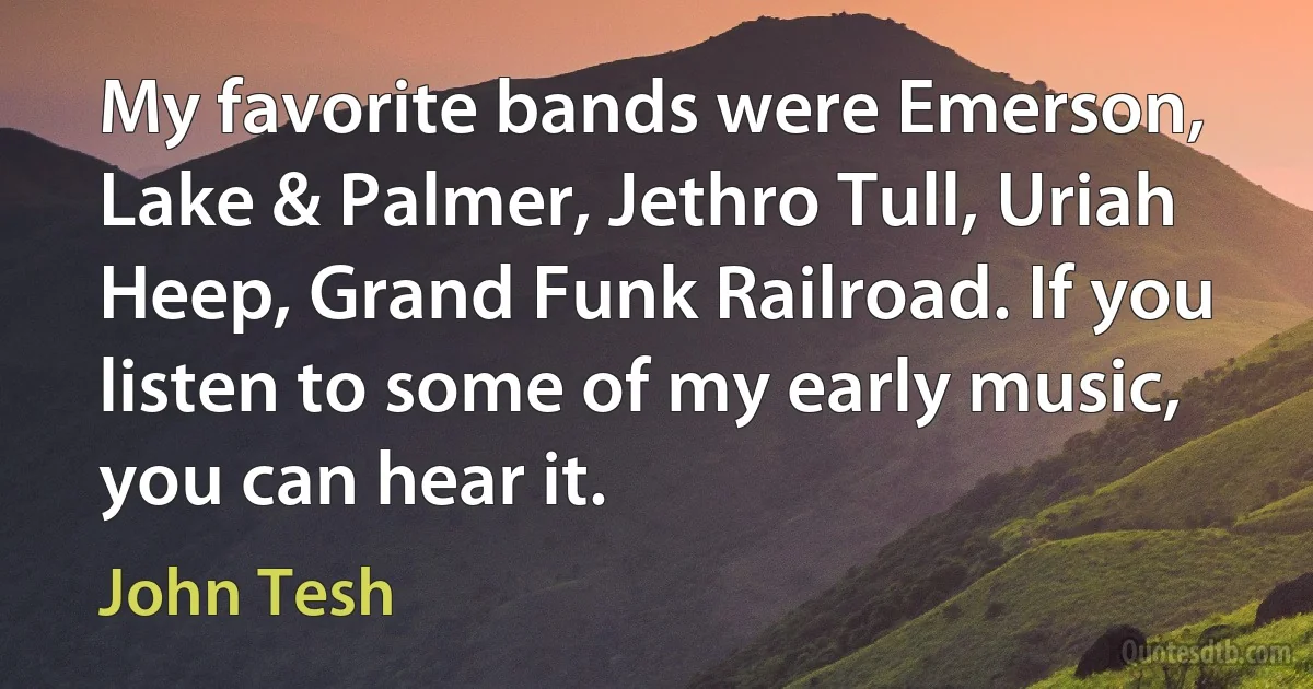 My favorite bands were Emerson, Lake & Palmer, Jethro Tull, Uriah Heep, Grand Funk Railroad. If you listen to some of my early music, you can hear it. (John Tesh)