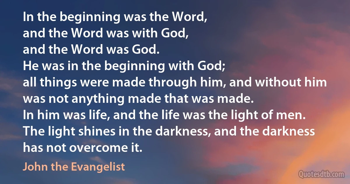 In the beginning was the Word,
and the Word was with God,
and the Word was God.
He was in the beginning with God;
all things were made through him, and without him was not anything made that was made.
In him was life, and the life was the light of men.
The light shines in the darkness, and the darkness has not overcome it. (John the Evangelist)