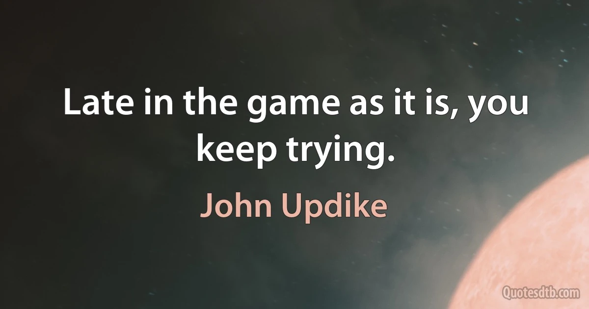 Late in the game as it is, you keep trying. (John Updike)