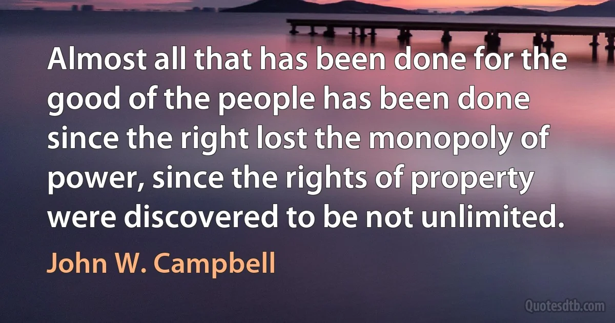 Almost all that has been done for the good of the people has been done since the right lost the monopoly of power, since the rights of property were discovered to be not unlimited. (John W. Campbell)