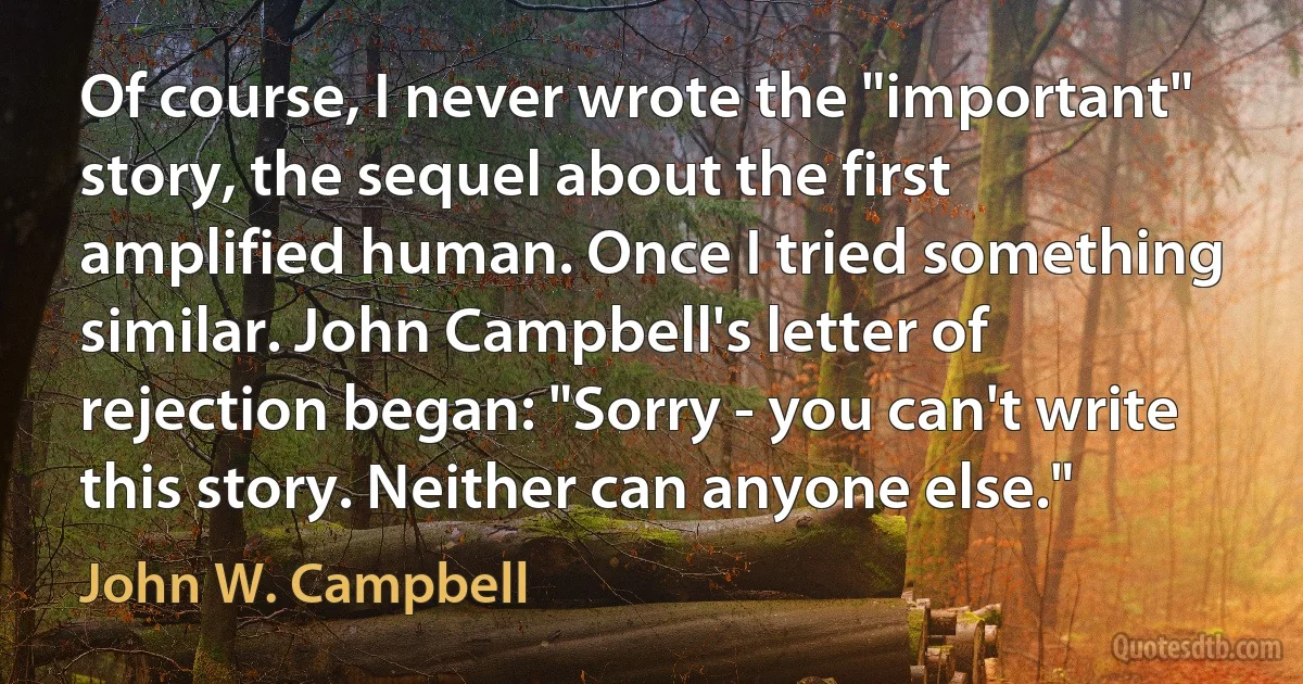 Of course, I never wrote the "important" story, the sequel about the first amplified human. Once I tried something similar. John Campbell's letter of rejection began: "Sorry - you can't write this story. Neither can anyone else." (John W. Campbell)