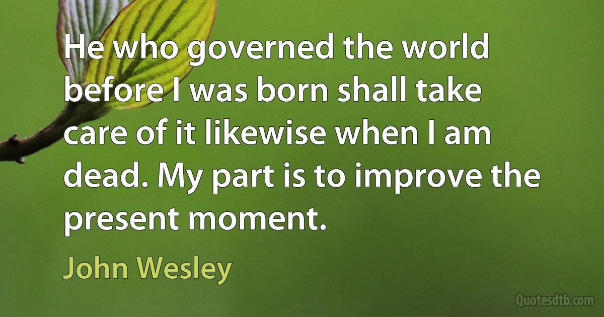 He who governed the world before I was born shall take care of it likewise when I am dead. My part is to improve the present moment. (John Wesley)