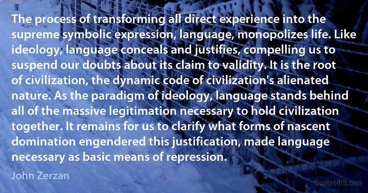 The process of transforming all direct experience into the supreme symbolic expression, language, monopolizes life. Like ideology, language conceals and justifies, compelling us to suspend our doubts about its claim to validity. It is the root of civilization, the dynamic code of civilization's alienated nature. As the paradigm of ideology, language stands behind all of the massive legitimation necessary to hold civilization together. It remains for us to clarify what forms of nascent domination engendered this justification, made language necessary as basic means of repression. (John Zerzan)