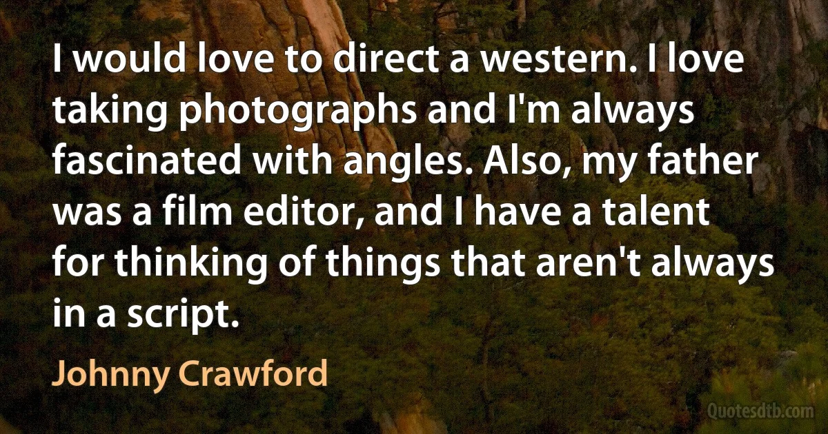 I would love to direct a western. I love taking photographs and I'm always fascinated with angles. Also, my father was a film editor, and I have a talent for thinking of things that aren't always in a script. (Johnny Crawford)