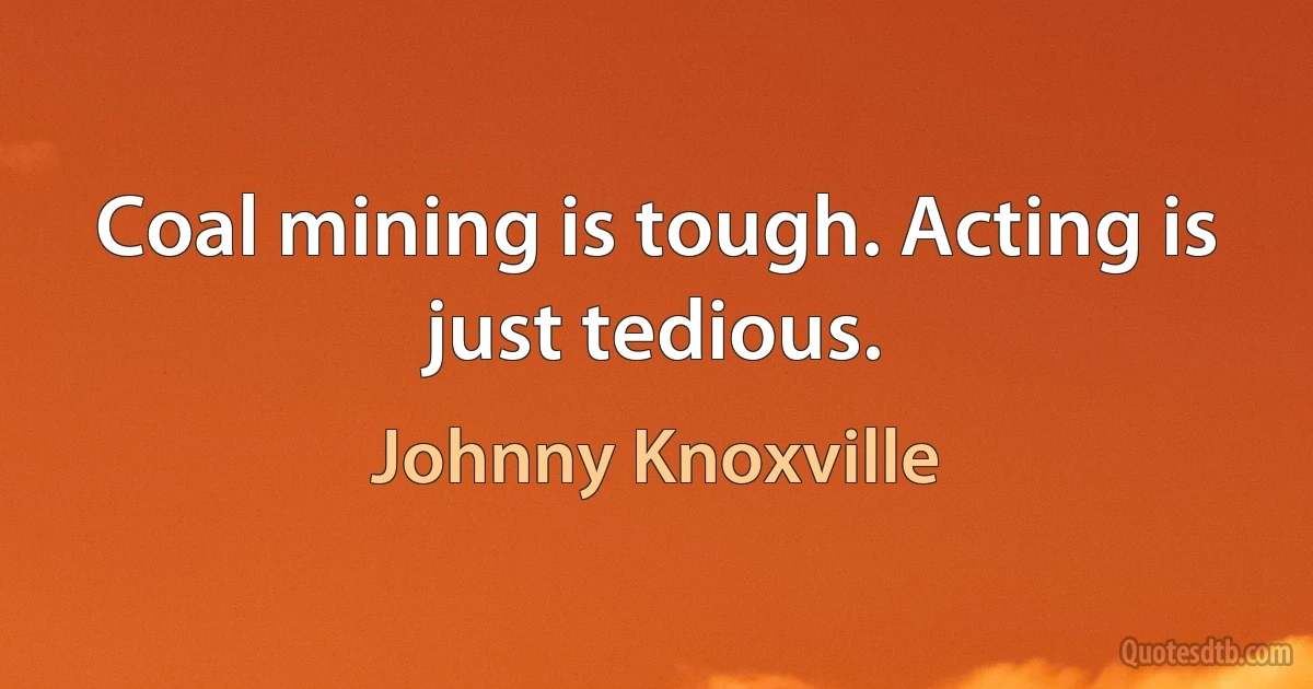 Coal mining is tough. Acting is just tedious. (Johnny Knoxville)