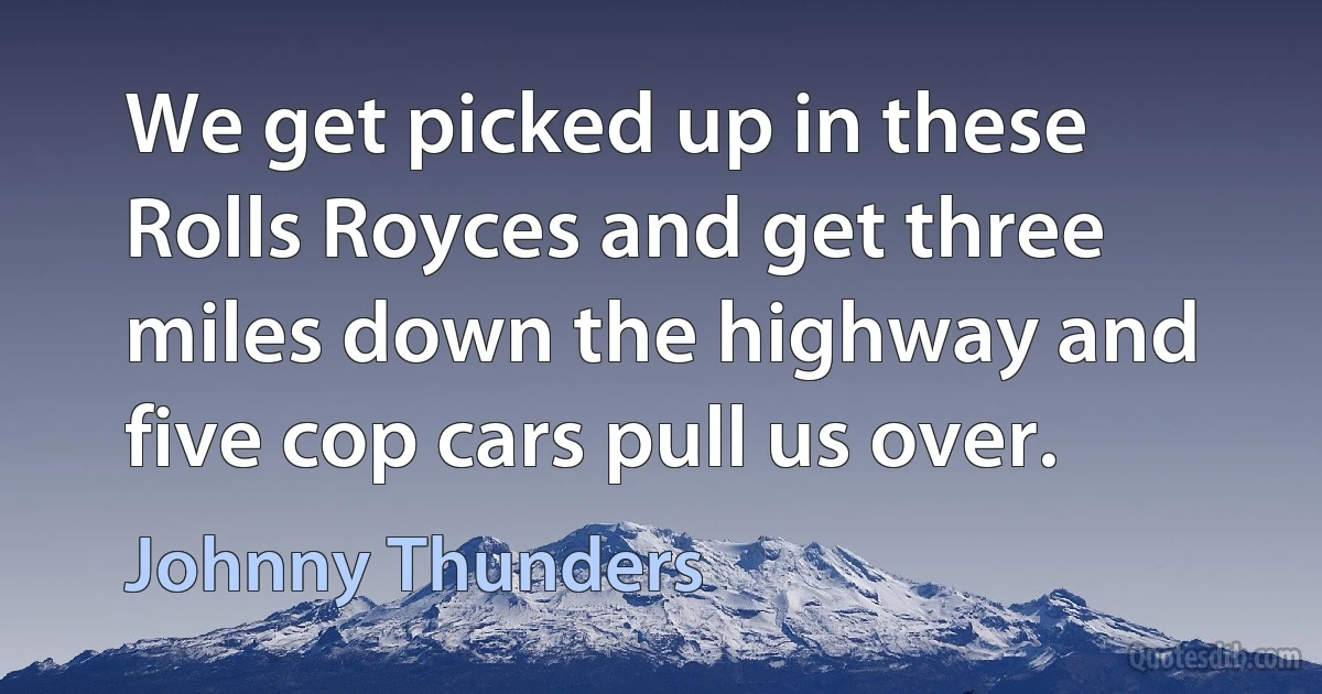 We get picked up in these Rolls Royces and get three miles down the highway and five cop cars pull us over. (Johnny Thunders)