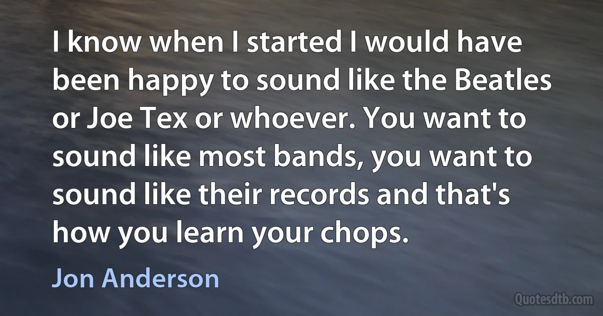 I know when I started I would have been happy to sound like the Beatles or Joe Tex or whoever. You want to sound like most bands, you want to sound like their records and that's how you learn your chops. (Jon Anderson)