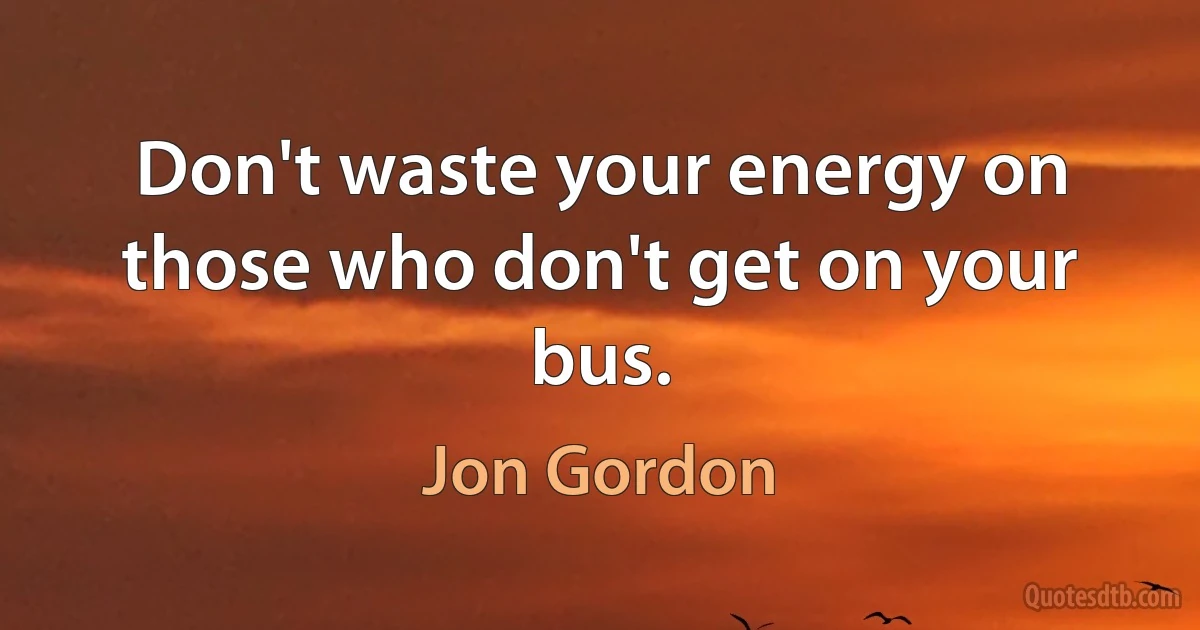 Don't waste your energy on those who don't get on your bus. (Jon Gordon)