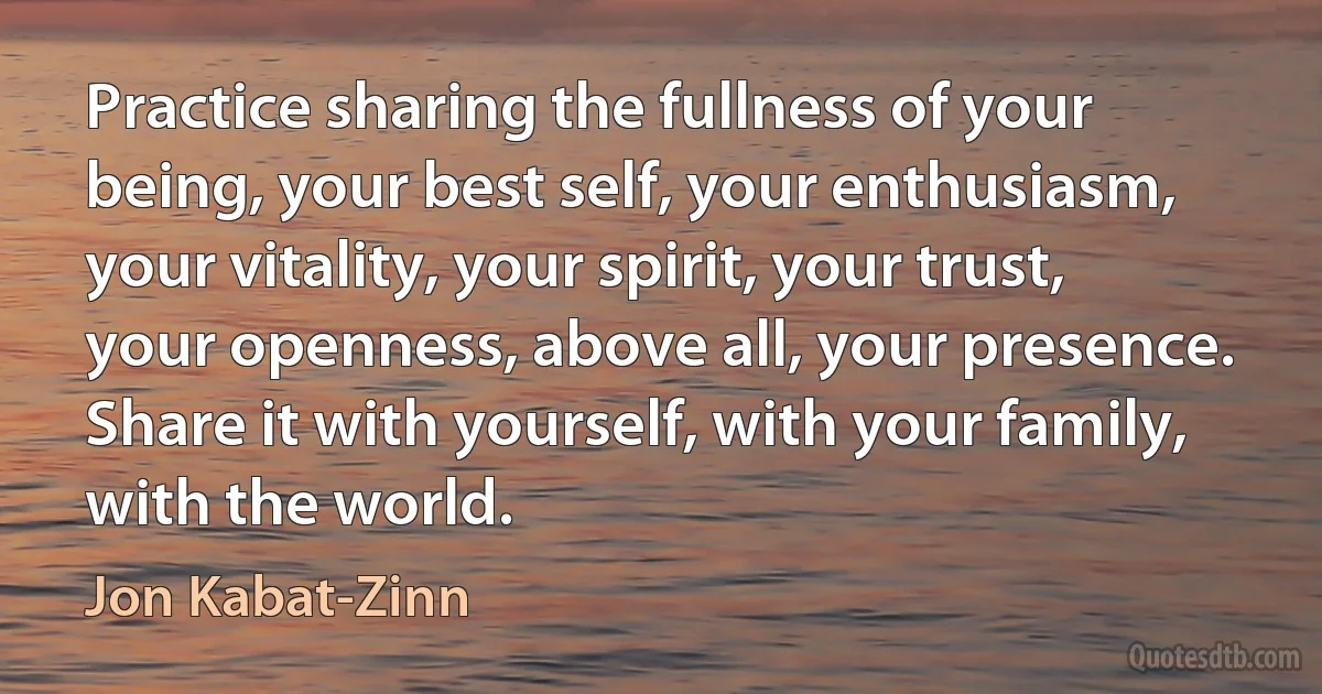 Practice sharing the fullness of your being, your best self, your enthusiasm, your vitality, your spirit, your trust, your openness, above all, your presence. Share it with yourself, with your family, with the world. (Jon Kabat-Zinn)