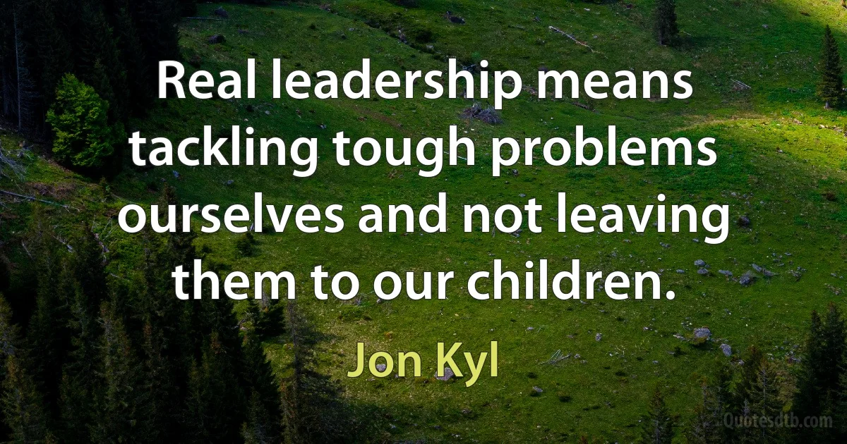 Real leadership means tackling tough problems ourselves and not leaving them to our children. (Jon Kyl)