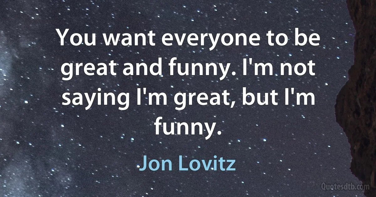 You want everyone to be great and funny. I'm not saying I'm great, but I'm funny. (Jon Lovitz)