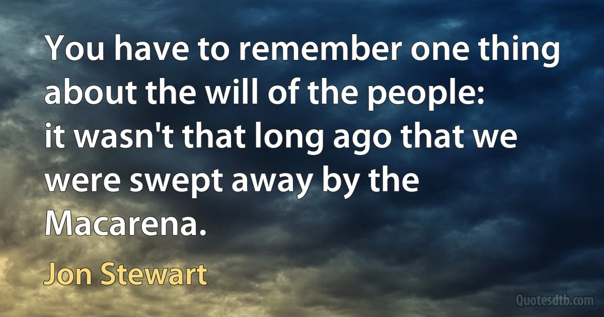 You have to remember one thing about the will of the people: it wasn't that long ago that we were swept away by the Macarena. (Jon Stewart)