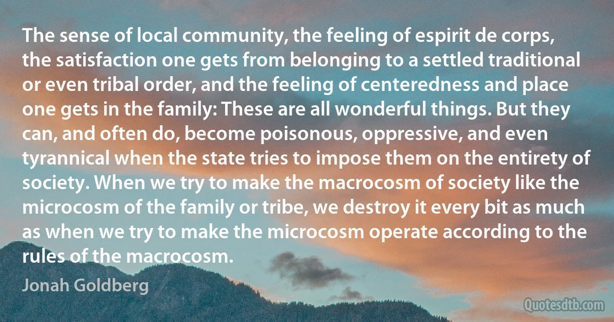 The sense of local community, the feeling of espirit de corps, the satisfaction one gets from belonging to a settled traditional or even tribal order, and the feeling of centeredness and place one gets in the family: These are all wonderful things. But they can, and often do, become poisonous, oppressive, and even tyrannical when the state tries to impose them on the entirety of society. When we try to make the macrocosm of society like the microcosm of the family or tribe, we destroy it every bit as much as when we try to make the microcosm operate according to the rules of the macrocosm. (Jonah Goldberg)