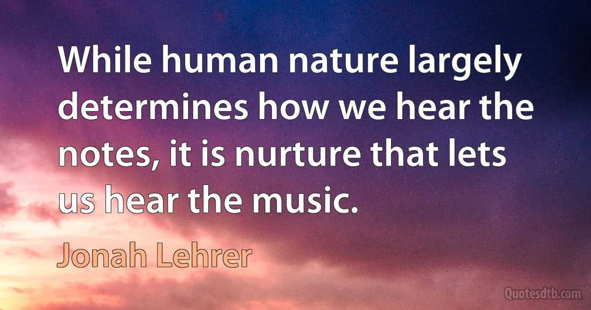 While human nature largely determines how we hear the notes, it is nurture that lets us hear the music. (Jonah Lehrer)