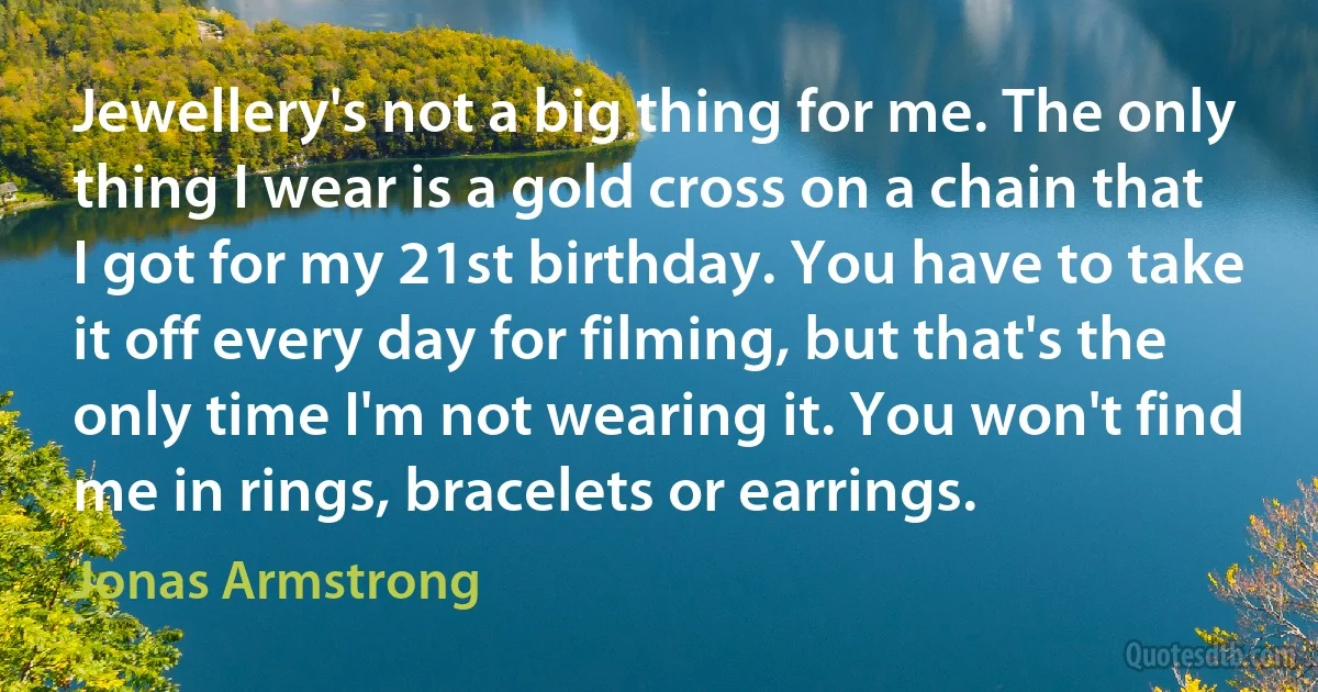 Jewellery's not a big thing for me. The only thing I wear is a gold cross on a chain that I got for my 21st birthday. You have to take it off every day for filming, but that's the only time I'm not wearing it. You won't find me in rings, bracelets or earrings. (Jonas Armstrong)