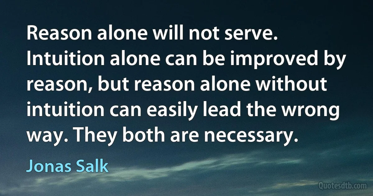 Reason alone will not serve. Intuition alone can be improved by reason, but reason alone without intuition can easily lead the wrong way. They both are necessary. (Jonas Salk)