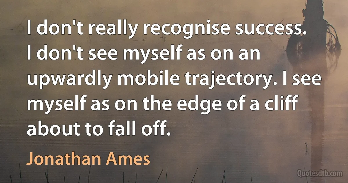 I don't really recognise success. I don't see myself as on an upwardly mobile trajectory. I see myself as on the edge of a cliff about to fall off. (Jonathan Ames)