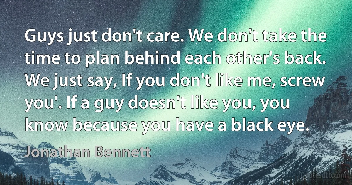 Guys just don't care. We don't take the time to plan behind each other's back. We just say, If you don't like me, screw you'. If a guy doesn't like you, you know because you have a black eye. (Jonathan Bennett)