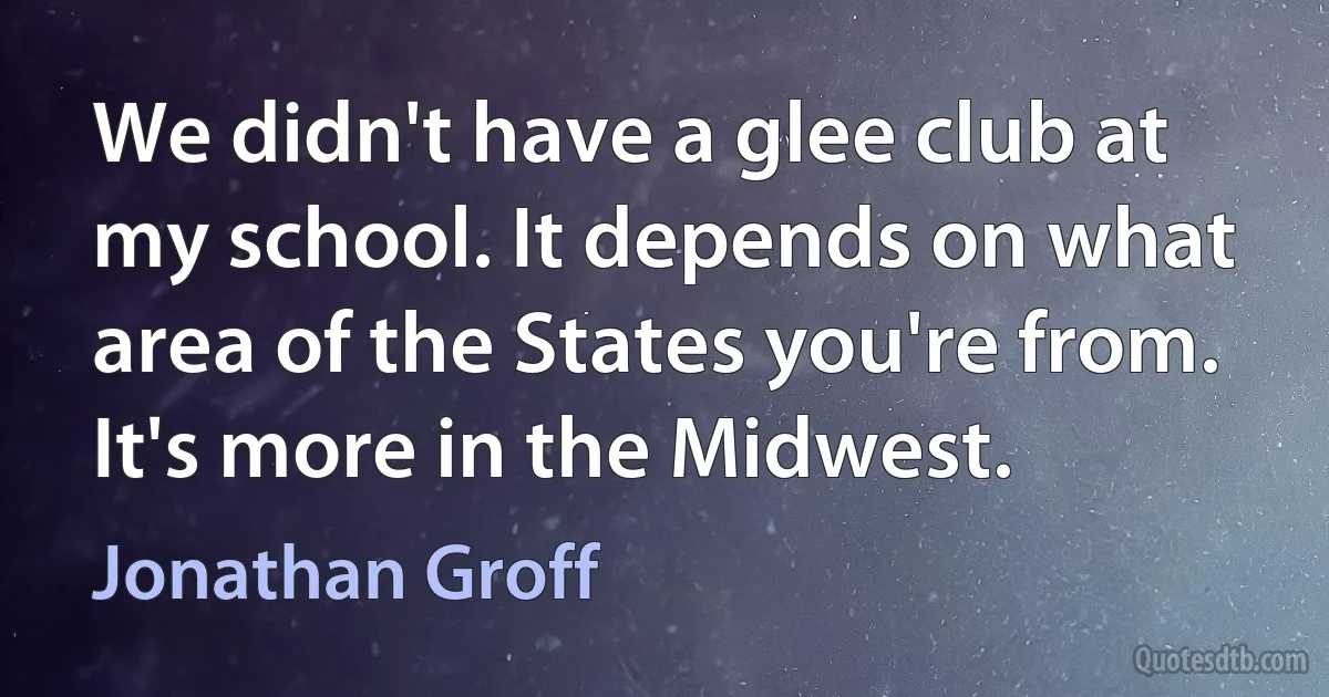 We didn't have a glee club at my school. It depends on what area of the States you're from. It's more in the Midwest. (Jonathan Groff)