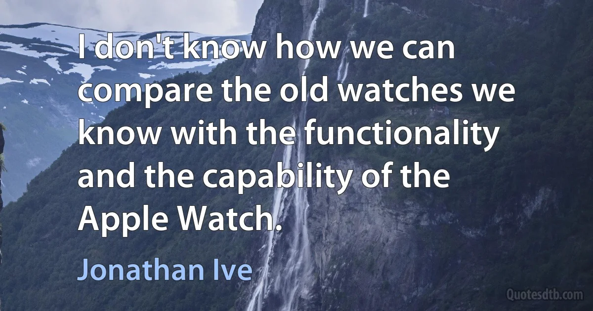 I don't know how we can compare the old watches we know with the functionality and the capability of the Apple Watch. (Jonathan Ive)