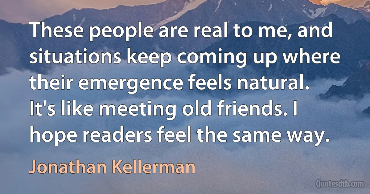 These people are real to me, and situations keep coming up where their emergence feels natural. It's like meeting old friends. I hope readers feel the same way. (Jonathan Kellerman)