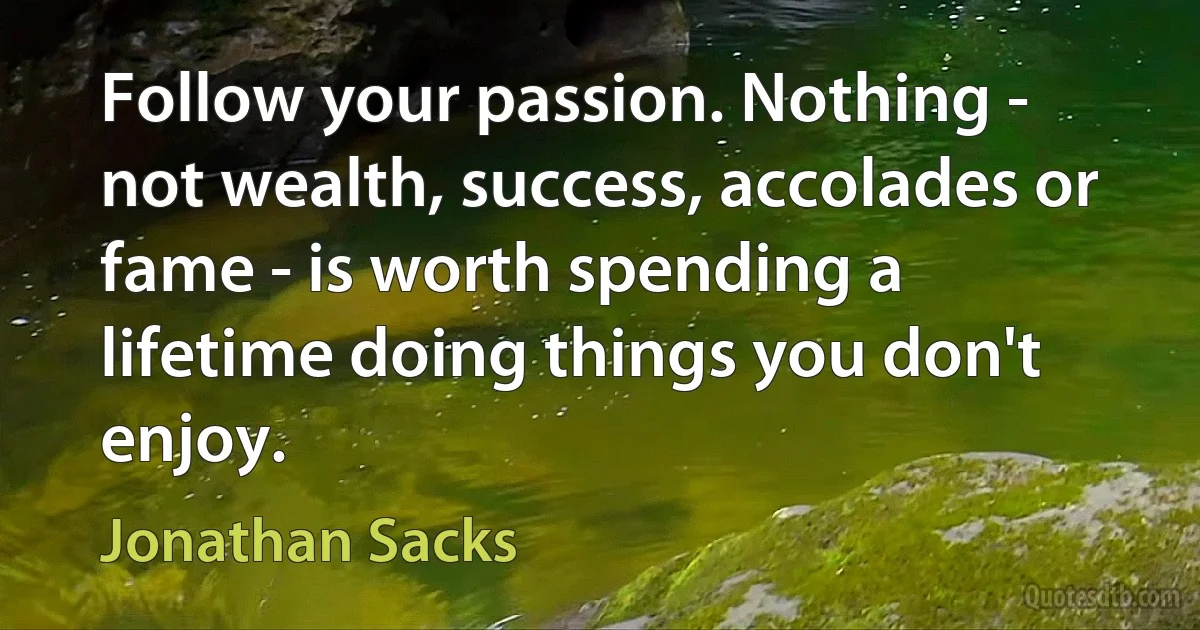 Follow your passion. Nothing - not wealth, success, accolades or fame - is worth spending a lifetime doing things you don't enjoy. (Jonathan Sacks)