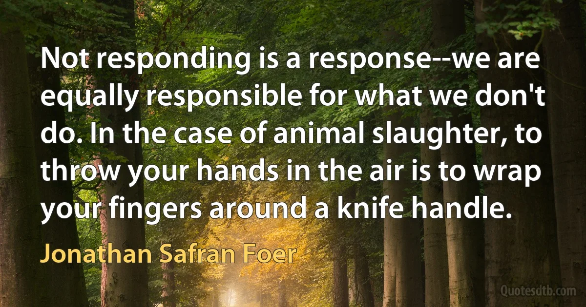 Not responding is a response--we are equally responsible for what we don't do. In the case of animal slaughter, to throw your hands in the air is to wrap your fingers around a knife handle. (Jonathan Safran Foer)