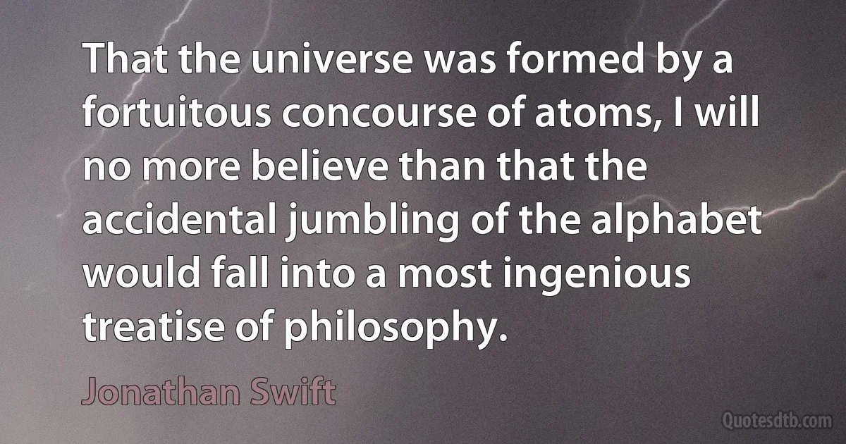 That the universe was formed by a fortuitous concourse of atoms, I will no more believe than that the accidental jumbling of the alphabet would fall into a most ingenious treatise of philosophy. (Jonathan Swift)