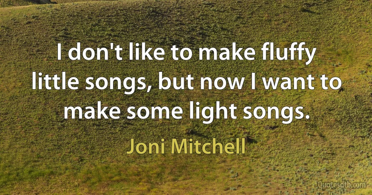 I don't like to make fluffy little songs, but now I want to make some light songs. (Joni Mitchell)